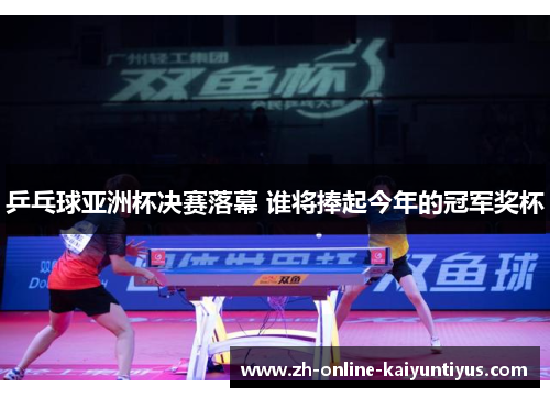 乒乓球亚洲杯决赛落幕 谁将捧起今年的冠军奖杯