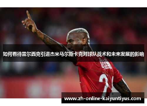 如何看待雷尔西克引进杰米马尔斯卡克对球队战术和未来发展的影响