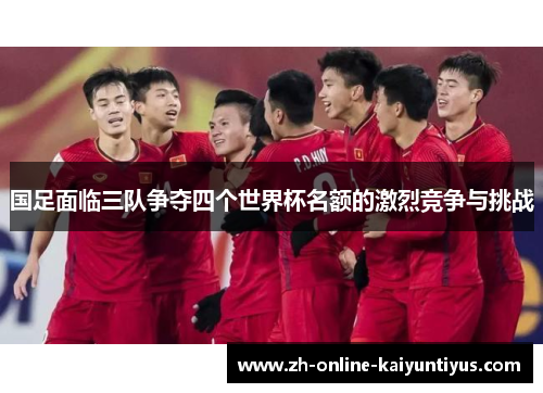 国足面临三队争夺四个世界杯名额的激烈竞争与挑战