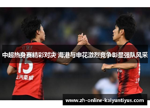 中超热身赛精彩对决 海港与申花激烈竞争彰显强队风采