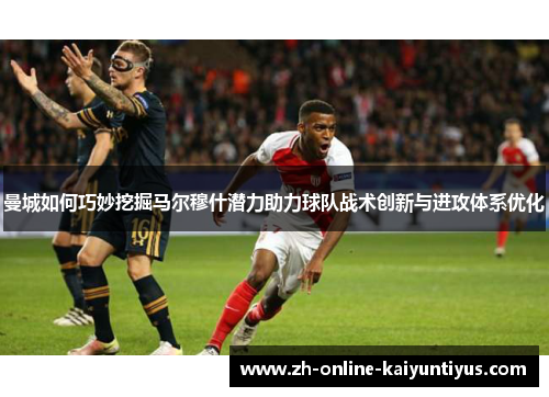 曼城如何巧妙挖掘马尔穆什潜力助力球队战术创新与进攻体系优化
