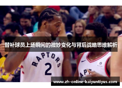 替补球员上场瞬间的微妙变化与背后战略思维解析