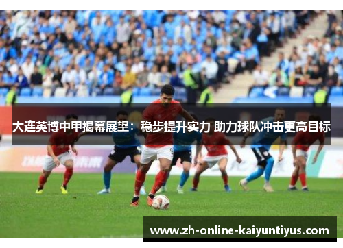 大连英博中甲揭幕展望:稳步提升实力 助力球队冲击更高目标 大连英博中甲揭幕展望:稳步提升实力 助力球队冲击更高目标