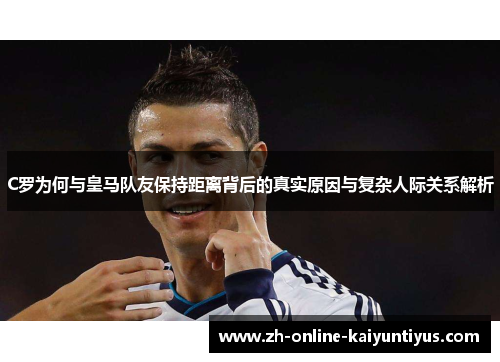 C罗为何与皇马队友保持距离背后的真实原因与复杂人际关系解析