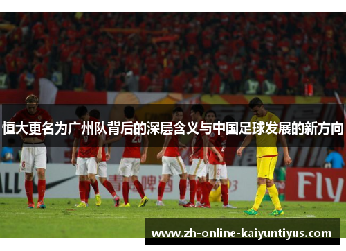 恒大更名为广州队背后的深层含义与中国足球发展的新方向