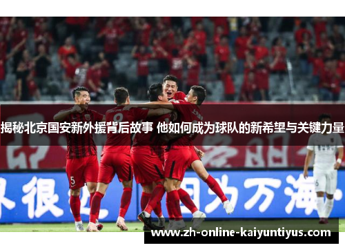 揭秘北京国安新外援背后故事 他如何成为球队的新希望与关键力量