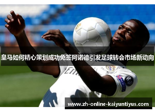 皇马如何精心策划成功免签阿诺德引发足球转会市场新动向