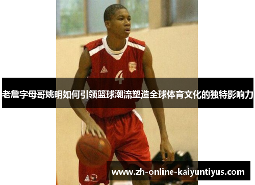 老詹字母哥姚明如何引领篮球潮流塑造全球体育文化的独特影响力