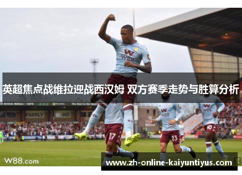 英超焦点战维拉迎战西汉姆 双方赛季走势与胜算分析