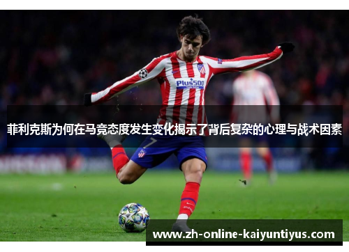 菲利克斯为何在马竞态度发生变化揭示了背后复杂的心理与战术因素