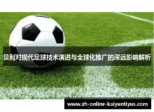 贝利对现代足球技术演进与全球化推广的深远影响解析