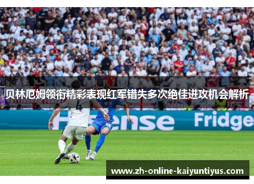 贝林厄姆领衔精彩表现红军错失多次绝佳进攻机会解析