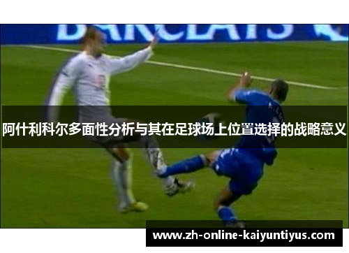 阿什利科尔多面性分析与其在足球场上位置选择的战略意义 阿什利科尔多面性分析与其在足球场上位置选择的战略意义