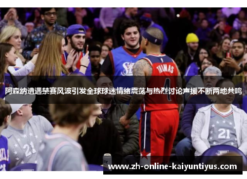 阿森纳遭遇禁赛风波引发全球球迷情绪震荡与热烈讨论声援不断两地共鸣 阿森纳遭遇禁赛风波引发全球球迷情绪震荡与热烈讨论声援不断两地共鸣