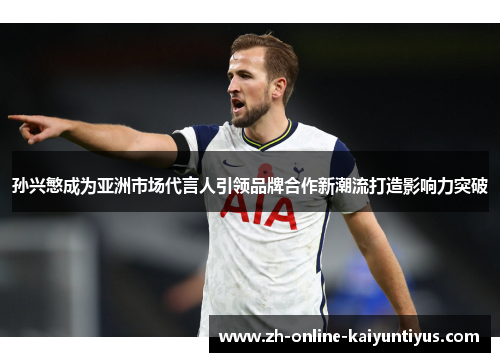 孙兴慜成为亚洲市场代言人引领品牌合作新潮流打造影响力突破