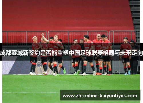 成都蓉城新签约是否能重塑中国足球联赛格局与未来走向 成都蓉城新签约是否能重塑中国足球联赛格局与未来走向
