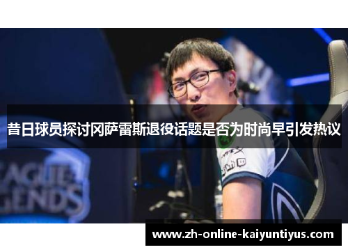 昔日球员探讨冈萨雷斯退役话题是否为时尚早引发热议 昔日球员探讨冈萨雷斯退役话题是否为时尚早引发热议