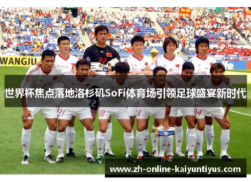 世界杯焦点落地洛杉矶SoFi体育场引领足球盛宴新时代 世界杯焦点落地洛杉矶SoFi体育场引领足球盛宴新时代