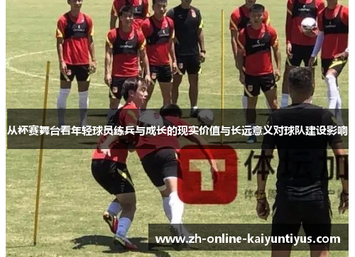 从杯赛舞台看年轻球员练兵与成长的现实价值与长远意义对球队建设影响