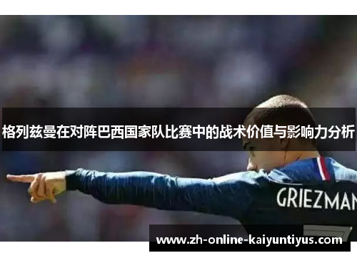 格列兹曼在对阵巴西国家队比赛中的战术价值与影响力分析 格列兹曼在对阵巴西国家队比赛中的战术价值与影响力分析