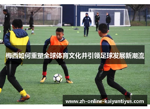 梅西如何重塑全球体育文化并引领足球发展新潮流 梅西如何重塑全球体育文化并引领足球发展新潮流