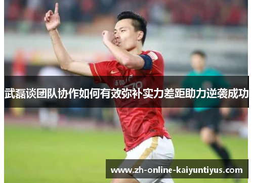 武磊谈团队协作如何有效弥补实力差距助力逆袭成功 武磊谈团队协作如何有效弥补实力差距助力逆袭成功