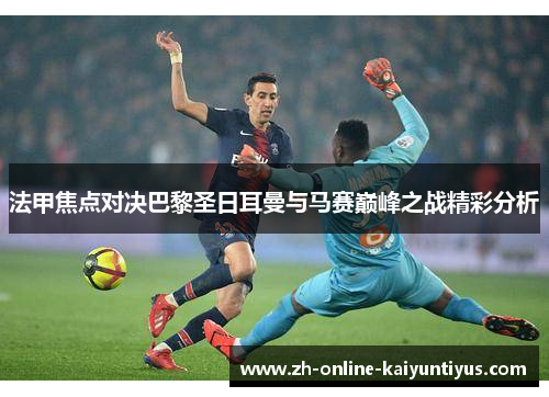 法甲焦点对决巴黎圣日耳曼与马赛巅峰之战精彩分析 法甲焦点对决巴黎圣日耳曼与马赛巅峰之战精彩分析