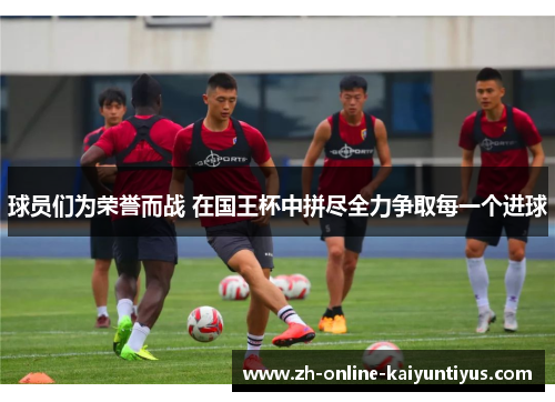 球员们为荣誉而战 在国王杯中拼尽全力争取每一个进球