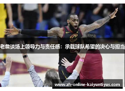 老詹谈场上领导力与责任感：承载球队希望的决心与担当