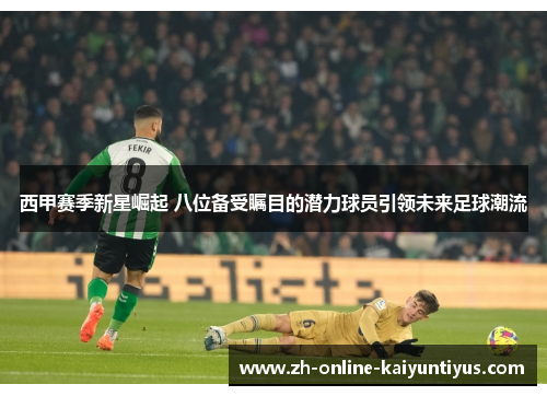 西甲赛季新星崛起 八位备受瞩目的潜力球员引领未来足球潮流 西甲赛季新星崛起 八位备受瞩目的潜力球员引领未来足球潮流