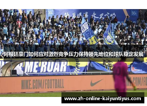 阿根廷豪门如何应对激烈竞争压力保持领先地位和球队稳定发展 阿根廷豪门如何应对激烈竞争压力保持领先地位和球队稳定发展