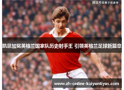 凯恩加冕英格兰国家队历史射手王 引领英格兰足球新篇章 凯恩加冕英格兰国家队历史射手王 引领英格兰足球新篇章