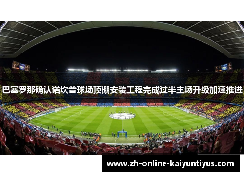 巴塞罗那确认诺坎普球场顶棚安装工程完成过半主场升级加速推进 巴塞罗那确认诺坎普球场顶棚安装工程完成过半主场升级加速推进