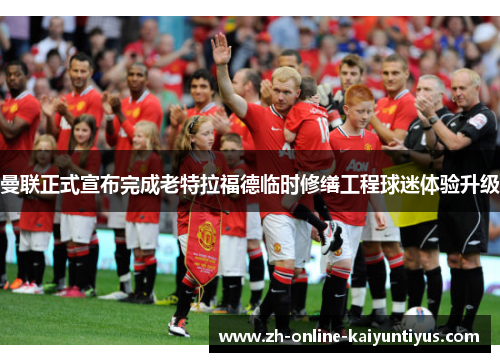 曼联正式宣布完成老特拉福德临时修缮工程球迷体验升级 曼联正式宣布完成老特拉福德临时修缮工程球迷体验升级