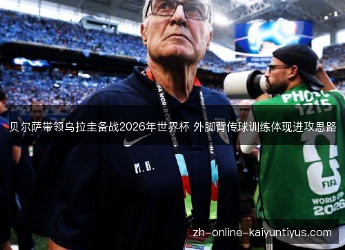 贝尔萨带领乌拉圭备战2026年世界杯 外脚背传球训练体现进攻思路